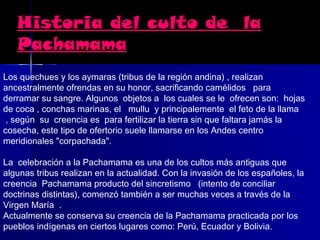 Historia del culto de la
   Pachamama
Los quechues y los aymaras (tribus de la región andina) , realizan
ancestralmente ofrendas en su honor, sacrificando camélidos   para
derramar su sangre. Algunos objetos a los cuales se le ofrecen son: hojas
de coca , conchas marinas, el   mullu  y principalemente el feto de la llama
 , según su creencia es para fertilizar la tierra sin que faltara jamás la 
cosecha, este tipo de ofertorio suele llamarse en los Andes centro
meridionales "corpachada".

La celebración a la Pachamama es una de los cultos más antiguas que
algunas tribus realizan en la actualidad. Con la invasión de los españoles, la
creencia Pachamama producto del sincretismo   (intento de conciliar
doctrinas distintas), comenzó también a ser muchas veces a través de la
Virgen María .
Actualmente se conserva su creencia de la Pachamama practicada por los
pueblos indígenas en ciertos lugares como: Perú, Ecuador y Bolivia.
 