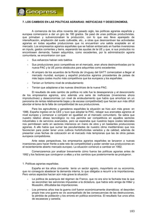 7. LOS CAMBIOS EN LAS POLÍTICAS AGRARIAS: INEFICACIAS Y DESECONOMÍAS. 
A comienzos de los años noventa del pasado siglo, las políticas agrarias española y 
europea comenzaron a dar un giro de 180 grados. Se pasó de unas políticas productivistas, 
que primaban y subvencionaban la producción, con lo que eso lleva aparejado de 
intensificación, ampliación del suelo cultivable, etc., a otras que desincentivan las actividades 
agrarias en todas aquellas producciones que no encuentran una salida aceptable en el 
mercado. Los empresarios agrarios españoles que se habían embarcado en fuertes inversiones 
en inputs, gastos corrientes y tierra, esperando las ayudas de la UE y que, si sus productos no 
encontrasen demanda, fuesen adquiridos, como excedentes, por la administración agraria 
comunitaria, se encontraron con que: 
- Sus esfuerzos habían sido baldíos 
- Sus producciones poco competitivas en el mercado, eran ahora desincentivadas por la 
nueva PAC y la UE ponía obstáculos para adquirirlas como excedentes 
- Al amparo de los acuerdos de la Ronda de Uruguay del GATT comenzaban a llegar al 
mercado mundial, europeo y español productos agrarios procedentes de países de 
más bajos costes mucho más competitivos que los europeos y los españoles. 
- Tenían un fortísimo nivel de endeudamiento 
- Tenían que adaptarse a las nuevas directrices de la nueva PAC. 
El resultado de este cambio de política no sólo fue la desesperanza y el desconcierto 
de los empresarios agrarios, sino además una serie de ineficacias (inversiones ahora 
improductivas) y deseconomías (un nivel de endeudamiento que había que amortizar en un 
panorama de rentas relativamente bajas y de escasa competitividad) que hacían aun más difícil 
abordar el tema de la falta de competitividad de sus producciones. 
Para los agricultores y ganaderos españoles la situación se hizo aún más grave: en 
1986, España ingreso en la CEE y tuvo que adoptar la PAC, rebajar sus aranceles agrarios al 
nivel europeo y comenzar a competir en igualdad en el mercado comunitario. Se sabía que 
nuestro relativo atraso tecnológico no nos permitía ser competitivos en aquellos sectores 
industriales o de servicios avanzados, pero se esperaba que nuestros bajos costes laborales 
nos permitiesen serlo en sectores intensivos en mano de obra y en bastantes producciones 
agrarias. A ello había que sumar las peculiaridades de nuestro clima mediterráneo que nos 
favorecían para poder tener unos cultivos hortofrutícolas variados y de calidad, además de 
presentar unas fechas de colocación en el marcado más tempranas que las de otros países 
europeos competidores. 
Ante estas perspectivas, los empresarios agrarios españoles se lanzaron a nuevas 
inversiones para hacer frente a este reto de competitividad y poder vender sus producciones en 
el recientemente abierto mercado europeo. La situación comenzó a cambiar en 1992. 
Comenzaremos por analizar brevemente cómo fueros las políticas agrarias antes de 
1992 y los factores que condujeron a ellas y a los cambios que posteriormente se produjeron. 
1. Políticas agrarias españolas. 
España en los años cincuenta tenía un sector agrario, mayoritario en su economía, 
que no conseguía abastecer la demanda interna, lo que obligaba a recurrir a la importaciones. 
Pero varios aspectos hacían aún más grave la situación: 
- La política de autarquía del régimen de Franco, que no era sino la fachada tras la que 
se escondían las sanciones impuestas a la dictadura, que había sido amiga de Hitler y 
Mussolini, dificultaba las importaciones. 
- Los primeros años tras la guerra civil fueron económicamente dramáticos: el desorden 
propio tras una guerra se vio acompañado de las consecuencias de las destrucciones, 
la pérdida de población y los errores en política económica. El resultado fue unos años 
de escaseces y carestía. 
183 
 