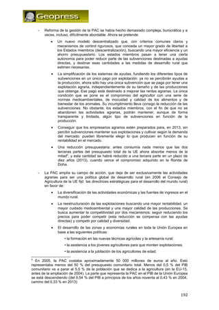 - Reforma de la gestión de la PAC se había hecho demasiado compleja, burocrática y a 
veces, incluso, difícilmente abordable. Ahora se pretende: 
· Un nuevo modelo descentralizado que, con criterios comunes claros y 
mecanismos de control rigurosos, que conceda un mayor grado de libertad a 
los Estados miembros (descentralización), buscando una mayor eficiencia y un 
ahorro presupuestario. Los estados miembros pasan a tener una cierta 
autonomía para poder reducir parte de las subvenciones destinadas a ayudas 
directas, y destinar esas cantidades a las medidas de desarrollo rural que 
estimen necesarias. 
· La simplificación de los sistemas de ayudas, fundiendo los diferentes tipos de 
subvenciones en un único pago por explotación: ya no se percibirán ayudas a 
la producción, ahora sólo hay una única subvención que se paga por tener una 
explotación agraria, independientemente de su tamaño y de las producciones 
que obtenga. Ese pago está destinado a mejorar las rentas agrarias. La única 
condición que se pone es el compromiso del agricultor con una serie de 
normas medioambientales, de inocuidad y calidad de los alimentos y de 
bienestar de los animales. Su incumplimiento lleva consigo la reducción de las 
subvenciones. No obstante, los estados miembros, con el fin de que no se 
abandonen las actividades agrarias, podrán mantener, aunque de forma 
transparente y limitada, algún tipo de subvenciones en función de la 
producción. 
· Conseguir que los empresarios agrarios estén preparados para, en 2013, sin 
percibir subvenciones mantener sus explotaciones y cultivar según la demanda 
del mercado: pueden libremente elegir lo que producen en función de su 
rentabilidad en el mercado. 
· Una reducción presupuestaria: antes consumía nada menos que las dos 
terceras partes del presupuesto total de la UE ahora absorbe menos de la 
mitad6, y esta cantidad se habrá reducido a una tercera parte en un plazo de 
diez años (2013), cuando vence el compromiso adquirido en la Ronda de 
Doha. 
- La PAC amplía su campo de acción, que deja de ser exclusivamente las actividades 
agrarias para ser una política global de desarrollo rural (en 2006 el Consejo de 
Agricultura de la UE fijó las directrices estratégicas para el desarrollo del mundo rural) 
en favor de: 
· La diversificación de las actividades económicas y las fuentes de ingresos en el 
mundo rural. 
· La reestructuración de las explotaciones buscando una mayor rentabilidad, un 
mayor cuidado medioambiental y una mayor calidad de las producciones. Se 
busca aumentar la competitividad por dos mecanismos: seguir reduciendo los 
precios para poder competir (esta reducción se compensa con las ayudas 
directas) y competir por calidad y diversidad. 
· El desarrollo de las zonas y economías rurales en toda la Unión Europea en 
base a las siguientes políticas: 
• la formación en las nuevas técnicas agrícolas y la artesanía rural; 
• la asistencia a los jóvenes agricultores para que monten explotaciones; 
• la asistencia a la jubilación de los agricultores de edad; 
6 En 2005, la PAC costaba aproximadamente 50 000 millones de euros al año. Esto 
representaba menos del 50 % del presupuesto comunitario total. Menos del 0,5 % del PIB 
comunitario va a parar al 5,5 % de la población que se dedica a la agricultura (en la EU-15, 
antes de la ampliación de 2004). La parte que representa la PAC en el PIB de la Unión Europea 
se está descendiendo (del 0,54 % del PIB a principios de los años noventa al 0,43 % en 2004, 
camino del 0,33 % en 2013) 
192 
 