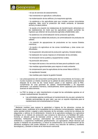 • el uso de servicios de asesoramiento; 
• las inversiones en agricultura o silvicultura; 
• la modernización de los edificios y la maquinaria agrícola; 
• la asistencia a los agricultores para que cumplan normas comunitarias 
exigentes, tales como la protección del medio ambiente, el bienestar 
animal y la salud pública; 
• la ayuda a la creación de instalaciones de transformación alimentaria en 
las explotaciones de modo que los agricultores puedan aumentar los 
ingresos que obtienen de los productos agrícolas añadiéndoles valor; 
• la asistencia a la comercialización de los productos agrícolas; 
• la mejora de la calidad del producto y la comercialización de productos de 
calidad; 
• la creación de agrupaciones de productores en los nuevos Estados 
miembros; 
• la ayuda a la agricultura en las zonas montañosas y otras zonas con 
dificultades; 
• la recuperación del potencial de producción agrícola y forestal dañado; 
• la realización de nuevas mejoras en el bienestar de los animales; 
• la renovación de los pueblos y equipamientos rurales; 
• la promoción del turismo; 
• la mejora del acceso a los servicios de base para la población rural; 
• las medidas agroambientales para mejorar el medio ambiente; 
• la compensación para los agricultores de las zonas Natura 2000 (*); 
• la repoblación forestal; 
• las medidas para mejorar la gestión forestal. 
- Las preocupaciones del consumidor-contribuyente (los consumidores de Europa y del 
mundo muestran un interés creciente por la calidad de estos alimentos, especialmente 
después de la crisis de las “vacas locas”) pasan a ser objetivos para la PAC: 
cumplimiento de unas garantías de calidad, medioambientales y de seguridad 
alimentaria7. Los estados miembros, individualmente, tienen capacidad para incentivar 
avances en estos terrenos. 
- La PAC le otorga un valor importantísimo al papel de las actividades agrarias en el 
cuidado medioambiental. Se parte de: 
· Las actividades agrarias contribuyen al mantenimiento de una gran variedad de 
hábitats seminaturales de gran valor, que son un soporte importante para el 
mantenimiento de la biodiversidad en Europa. 
7 Mediante medidas para mejorar la salubridad e higiene de los alimentos, normas de 
etiquetado claras, publicidad de la trazabilidad de los productos comercializados, reglamentos 
sobre sanidad animal y vegetal y sobre bienestar de los animales, control de los residuos de 
plaguicidas y aditivos en la alimentación, fomento de la agricultura ecológica (La agricultura 
ecológica es un método de producción que conserva la estructura y la fertilidad del suelo, 
fomenta un elevado grado de bienestar animal y evita el uso de plaguicidas sintéticos, 
herbicidas, fertilizantes químicos, estimulantes del crecimiento como las hormonas y 
antibióticos, u organismos modificados genéticamente. Los agricultores utilizan técnicas que 
ayudan a mantener los ecosistemas y a reducir la contaminación. En la transformación de los 
alimentos ecológicos sólo puede utilizarse un número muy reducido de aditivos y auxiliares 
tecnológicos), y también a través de la información nutricional. 
193 
 