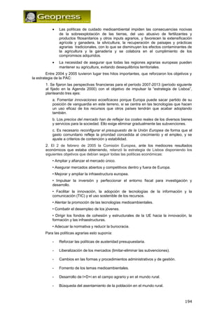 · Las políticas de cuidado medioambiental impiden las consecuencias nocivas 
de la sobreexplotación de las tierras, del uso abusivo de fertilizantes y 
productos fitosanitarios y otros inputs agrarios, y favorecen la extensificación 
agrícola y ganadera, la silvicultura, la recuperación de paisajes y prácticas 
agrarias tradicionales, con lo que se disminuyen los efectos contaminantes de 
la agricultura y la ganadería y se colabora en el cumplimiento de los 
compromisos adquiridos. 
· La necesidad de asegurar que todas las regiones agrarias europeas pueden 
mantener su agricultura, evitando desequilibrios territoriales. 
Entre 2004 y 2005 tuvieron lugar tres hitos importantes, que reforzaron los objetivos y 
la estrategia de la PAC: 
1. Se fijaron las perspectivas financieras para el período 2007-2013 (período siguiente 
al fijado en la Agenda 2000) con el objetivo de impulsar la “estrategia de Lisboa”, 
planteando tres ejes: 
a. Fomentar innovaciones ecoeficaces porque Europa puede sacar partido de su 
posición de vanguardia en este terreno, si se centra en las tecnologías que hacen 
un uso eficaz de los recursos que otros países tendrán que acabar adoptando 
también. 
b. Los precios del mercado han de reflejar los costes reales de los diversos bienes 
y servicios para la sociedad. Ello exige eliminar gradualmente las subvenciones. 
c. Es necesario reconfigurar el presupuesto de la Unión Europea de forma que el 
gasto comunitario refleje la prioridad concedida al crecimiento y el empleo, y se 
ajuste a criterios de contención y estabilidad. 
2. El 2 de febrero de 2005 la Comisión Europea, ante los mediocres resultados 
económicos que estaba obteniendo, relanzó la estrategia de Lisboa disponiendo los 
siguientes objetivos que debían seguir todas las políticas económicas: 
• Ampliar y afianzar el mercado único. 
• Asegurar mercados abiertos y competitivos dentro y fuera de Europa. 
• Mejorar y ampliar la infraestructura europea. 
• Impulsar la inversión y perfeccionar el entorno fiscal para investigación y 
desarrollo. 
• Facilitar la innovación, la adopción de tecnologías de la información y la 
comunicación (TIC) y el uso sostenible de los recursos. 
• Alentar la promoción de las tecnologías medioambientales. 
• Combatir el desempleo de los jóvenes. 
• Dirigir los fondos de cohesión y estructurales de la UE hacia la innovación, la 
formación y las infraestructuras. 
• Adecuar la normativa y reducir la burocracia. 
Para las políticas agrarias esto suponía: 
- Reforzar las políticas de austeridad presupuestaria. 
- Liberalización de los mercados (limitar-eliminar las subvenciones). 
- Cambios en las formas y procedimientos administrativos y de gestión. 
- Fomento de los temas medioambientales. 
- Desarrollo de I+D+i en el campo agrario y en el mundo rural. 
- Búsqueda del asentamiento de la población en el mundo rural. 
194 
 