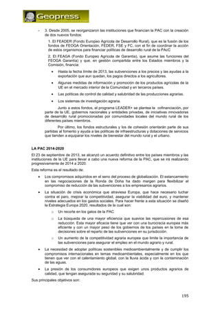 - 3. Desde 2005, se reorganizaron las instituciones que financian la PAC con la creación 
de dos nuevos fondos: 
1. El FEADER (Fondo Europeo Agrícola de Desarrollo Rural), que es la fusión de los 
fondos de FEOGA Orientación, FEDER, FSE y FC, con el fin de coordinar la acción 
de estos organismos para financiar políticas de desarrollo rural de la PAcC 
2. El FEAGA (Fondo Europeo Agrícola de Garantía), que asume las funciones del 
FEOGA Garantía) y que, en gestión compartida entre los Estados miembros y la 
Comisión, financia: 
· Hasta la fecha límite de 2013, las subvenciones a los precios y las ayudas a la 
exportación que aun quedan, los pagos directos a los agricultores. 
· Algunas medidas de información y promoción de los productos agrícolas de la 
UE en el mercado interior de la Comunidad y en terceros países. 
· Las políticas de control de calidad y salubridad de las producciones agrarias. 
· Los sistemas de investigación agraria. 
Junto a estos fondos, el programa LEADER+ se plantea la cofinanciación, por 
parte de la UE, gobiernos nacionales y entidades privadas, de iniciativas innovadoras 
de desarrollo rural promocionadas por comunidades locales del mundo rural de los 
diferentes países miembros. 
Por último, los fondos estructurales y los de cohesión orientarán parte de sus 
partidas al fomento y ayuda a las políticas de infraestructuras y dotaciones de servicios 
que tienden a equiparar los niveles de bienestar del mundo rural y el urbano. 
LA PAC 2014-2020 
El 23 de septiembre de 2013, se alcanzó un acuerdo definitivo entre los países miembros y las 
instituciones de la UE para llevar a cabo una nueva reforma de la PAC, que se irá realizando 
progresivamente de 2014 a 2020. 
Esta reforma es el resultado de: 
· Los compromisos adquiridos en el seno del proceso de globalización. El estancamiento 
en las negociaciones de la Ronda de Doha ha dado margen para flexibilizar el 
compromiso de reducción de las subvenciones a los empresarios agrarios. 
· La situación de crisis económica que atraviesa Europa, que hace necesario luchar 
contra el paro, mejorar la competitividad, asegurar la viabilidad del euro, y mantener 
niveles adecuados en los gastos sociales. Para hacer frente a esta situación se diseñó 
la Estrategia Europa 2020, resultados de la cual son: 
o Un recorte en los gatos de la PAC 
o La búsqueda de una mayor eficiencia que suavice las repercusiones de esa 
reducción. Esta mayor eficacia tiene que ver con una burocracia europea más 
eficiente y con un mayor peso de los gobiernos de los países en la toma de 
decisiones sobre el reparto de las subvenciones en su jurisdicción. 
o Un aumento de la competitividad agraria europea que limite la importancia de 
las subvenciones para asegurar el empleo en el mundo agrario y rural. 
· La necesidad de adoptar políticas sostenibles medioambientalmente y de cumplir los 
compromisos internacionales en temas medioambientales, especialmente en los que 
tienen que ver con el calentamiento global, con la lluvia ácida y con la contaminación 
de las aguas. 
· La presión de los consumidores europeos que exigen unos productos agrarios de 
calidad, que tengan asegurada su seguridad y su salubridad. 
Sus principales objetivos son: 
195 
 