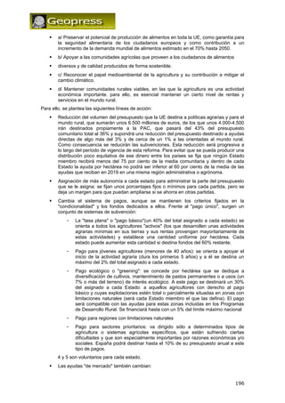  a/ Preservar el potencial de producción de alimentos en toda la UE, como garantía para 
la seguridad alimentaria de los ciudadanos europeos y como contribución a un 
incremento de la demanda mundial de alimentos estimado en el 70% hasta 2050. 
 b/ Apoyar a las comunidades agrícolas que proveen a los ciudadanos de alimentos 
 diversos y de calidad producidos de forma sostenible. 
 c/ Reconocer el papel medioambiental de la agricultura y su contribución a mitigar el 
cambio climático. 
 d/ Mantener comunidades rurales viables, en las que la agricultura es una actividad 
económica importante. para ello, es esencial mantener un cierto nivel de rentas y 
servicios en el mundo rural. 
Para ello, se plantea las siguientes líneas de acción: 
 Reducción del volumen del presupuesto que la UE destina a políticas agrarias y para el 
mundo rural, que sumarán unos 6.500 millones de euros, de los que unos 4.000-4.500 
irán destinados propiamente a la PAC, que pasará del 43% del presupuesto 
comunitario total al 36% y supondrá una reducción del presupuesto destinado a ayudas 
directas de algo más del 3% y de cerca de un 1% a las orientadas al mundo rural. 
Como consecuencia se reducirán las subvenciones. Esta reducción será progresiva a 
lo largo del período de vigencia de esta reforma. Para evitar que se pueda producir una 
distribución poco equitativa de ese dinero entre los países se fija que ningún Estado 
miembro recibirá menos del 75 por ciento de la media comunitaria y dentro de cada 
Estado la ayuda por hectárea no podrá ser inferior al 60 por ciento de la media de las 
ayudas que reciban en 2019 en una misma región administrativa o agrónoma. 
 Asignación de más autonomía a cada estado para administrar la parte del presupuesto 
que se le asigna: se fijan unos porcentajes fijos o mínimos para cada partida, pero se 
deja un margen para que puedan ampliarse si se ahorra en otras partidas. 
 Cambia el sistema de pagos, aunque se mantienen los criterios fijados en la 
"condicionalidad" y los fondos dedicados a ellos. Frente al "pago único", surgen un 
conjunto de sistemas de subvención: 
- La "tasa plana" o "pago básico"(un 40% del total asignado a cada estado) se 
orienta a todos los agricultores "activos" (los que desarrollen unas actividades 
agrarias mínimas en sus tierras y sus rentas provengan mayoritariamente de 
estas actividades) y establece una cantidad uniforme por hectárea. Cada 
estado puede aumentar esta cantidad si destina fondos del 60% restante. 
- Pago para jóvenes agricultores (menores de 40 años): se orienta a apoyar el 
inicio de la actividad agraria (dura los primeros 5 años) y a él se destina un 
máximo del 2% del total asignado a cada estado. 
- Pago ecológico o "greening": se concede por hectárea que se dedique a 
diversificación de cultivos, mantenimiento de pastos permanentes o a usos (un 
7% o más del terreno) de interés ecológico. A este pago se destinará un 30% 
del asignado a cada Estado: a aquellos agricultores con derecho al pago 
básico y cuyas explotaciones estén total o parcialmente situadas en zonas con 
limitaciones naturales (será cada Estado miembro el que las defina). El pago 
será compatible con las ayudas para estas zonas incluidas en los Programas 
de Desarrollo Rural. Se financiará hasta con un 5% del límite máximo nacional 
- Pago para regiones con limitaciones naturales 
- Pago para sectores prioritarios: va dirigido sólo a determinados tipos de 
agricultura o sistemas agrícolas específicos, que están sufriendo ciertas 
dificultades y que son especialmente importantes por razones económicas y/o 
sociales. España podrá destinar hasta el 10% de su presupuesto anual a este 
tipo de pagos. 
4 y 5 son voluntarios para cada estado. 
 Las ayudas "de mercado" también cambian: 
196 
 