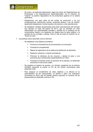 - Se crean o se potencian ligeramente, según los casos, las Organizaciones de 
Productores y las Organizaciones Interprofesionales, con la intención de 
"mejorar" la posición negociadora de los productores agrarios en la cadena 
alimentaria. 
- Desaparecen una gran parte de las cuotas de producción y de sus 
compensaciones económicas (azúcar, productos lácteos o las de viñedo). 
Igualmente desaparecen muchas ayudas a los precios y a las exportaciones. 
- Se establecen medidas excepcionales para evitar perturbaciones del mercado 
(por ejemplo, la crisis del pepino de 2011), que se activarán en crisis 
relacionadas con enfermedades animales y pérdida de la confianza de los 
consumidores debido a la existencia de riesgos para la salud pública o la 
sanidad de los animales o plantas. Para lo cual se prevé la creación de un 
"fondo de crisis". 
 Las políticas sobre desarrollo rural se reforman: 
- Se establecen unos objetivos prioritarios: 
 Promover la transferencia de conocimientos y la innovación. 
 Fomentar la competitividad 
 Mejorar la organización de la cadena de distribución de alimentos. 
 Restaurar, preservar y mejorar ecosistemas. 
 Promover la eficiencia de los recursos y alentar el paso a una 
economía poco contaminante (especialmente con CO2). 
 Fomentar la inclusión social, la reducción de la pobreza y el desarrollo 
económico en las zonas rurales. 
- Se mantiene el sistema de ayudas y su formato, apostando por el enfoque 
LEADER (supondrá al menos un 5% de los fondos comunitarios para 
desarrollo rural). 
- Para asegurar el cumplimiento de estos objetivos y la eficacia en la 
administración de los presupuestos, se llevará a cabo una evaluación 
comunitaria en 2019, que de resultar positiva supondrá un aumento de los 
presupuestos en desarrollo rural de un 5%. 
197 

