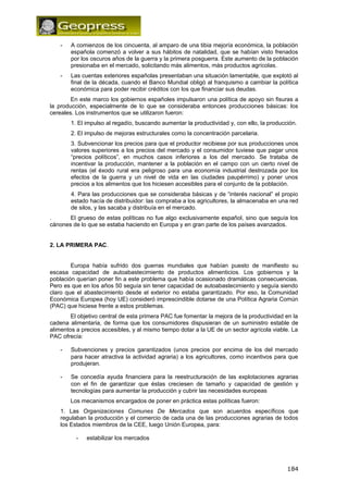 - A comienzos de los cincuenta, al amparo de una tibia mejoría económica, la población 
española comenzó a volver a sus hábitos de natalidad, que se habían visto frenados 
por los oscuros años de la guerra y la primera posguerra. Este aumento de la población 
presionaba en el mercado, solicitando más alimentos, más productos agrícolas. 
- Las cuentas exteriores españolas presentaban una situación lamentable, que explotó al 
final de la década, cuando el Banco Mundial obligó al franquismo a cambiar la política 
económica para poder recibir créditos con los que financiar sus deudas. 
En este marco los gobiernos españoles impulsaron una política de apoyo sin fisuras a 
la producción, especialmente de lo que se consideraba entonces producciones básicas: los 
cereales. Los instrumentos que se utilizaron fueron: 
1. El impulso al regadío, buscando aumentar la productividad y, con ello, la producción. 
2. El impulso de mejoras estructurales como la concentración parcelaria. 
3. Subvencionar los precios para que el productor recibiese por sus producciones unos 
valores superiores a los precios del mercado y el consumidor tuviese que pagar unos 
“precios políticos”, en muchos casos inferiores a los del mercado. Se trataba de 
incentivar la producción, mantener a la población en el campo con un cierto nivel de 
rentas (el éxodo rural era peligroso para una economía industrial destrozada por los 
efectos de la guerra y un nivel de vida en las ciudades paupérrimo) y poner unos 
precios a los alimentos que los hiciesen accesibles para el conjunto de la población. 
4. Para las producciones que se consideraba básicas y de “interés nacional” el propio 
estado hacía de distribuidor: las compraba a los agricultores, la almacenaba en una red 
de silos, y las sacaba y distribuía en el mercado. 
. El grueso de estas políticas no fue algo exclusivamente español, sino que seguía los 
cánones de lo que se estaba haciendo en Europa y en gran parte de los países avanzados. 
2. LA PRIMERA PAC. 
Europa había sufrido dos guerras mundiales que habían puesto de manifiesto su 
escasa capacidad de autoabastecimiento de productos alimenticios. Los gobiernos y la 
población querían poner fin a este problema que había ocasionado dramáticas consecuencias. 
Pero es que en los años 50 seguía sin tener capacidad de autoabastecimiento y seguía siendo 
claro que el abastecimiento desde el exterior no estaba garantizado. Por eso, la Comunidad 
Económica Europea (hoy UE) consideró imprescindible dotarse de una Política Agraria Común 
(PAC) que hiciese frente a estos problemas. 
El objetivo central de esta primera PAC fue fomentar la mejora de la productividad en la 
cadena alimentaria, de forma que los consumidores dispusieran de un suministro estable de 
alimentos a precios accesibles, y al mismo tiempo dotar a la UE de un sector agrícola viable. La 
PAC ofrecía: 
- Subvenciones y precios garantizados (unos precios por encima de los del mercado 
para hacer atractiva la actividad agraria) a los agricultores, como incentivos para que 
produjeran. 
- Se concedía ayuda financiera para la reestructuración de las explotaciones agrarias 
con el fin de garantizar que éstas creciesen de tamaño y capacidad de gestión y 
tecnologías para aumentar la producción y cubrir las necesidades europeas 
Los mecanismos encargados de poner en práctica estas políticas fueron: 
1. Las Organizaciones Comunes De Mercados que son acuerdos específicos que 
regulaban la producción y el comercio de cada una de las producciones agrarias de todos 
los Estados miembros de la CEE, luego Unión Europea, para: 
- estabilizar los mercados 
184 
 