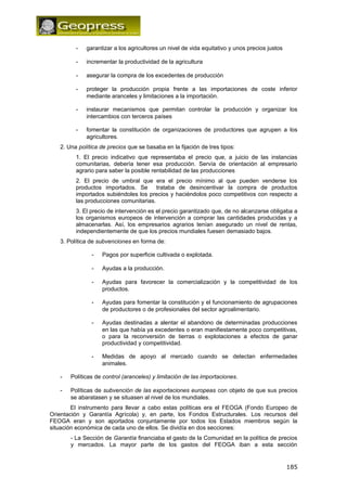 - garantizar a los agricultores un nivel de vida equitativo y unos precios justos 
- incrementar la productividad de la agricultura 
- asegurar la compra de los excedentes de producción 
- proteger la producción propia frente a las importaciones de coste inferior 
mediante aranceles y limitaciones a la importación. 
- instaurar mecanismos que permitan controlar la producción y organizar los 
intercambios con terceros países 
- fomentar la constitución de organizaciones de productores que agrupen a los 
agricultores. 
2. Una política de precios que se basaba en la fijación de tres tipos: 
1. El precio indicativo que representaba el precio que, a juicio de las instancias 
comunitarias, debería tener esa producción. Servía de orientación al empresario 
agrario para saber la posible rentabilidad de las producciones 
2. El precio de umbral que era el precio mínimo al que pueden venderse los 
productos importados. Se trataba de desincentivar la compra de productos 
importados subiéndoles los precios y haciéndolos poco competitivos con respecto a 
las producciones comunitarias. 
3. El precio de intervención es el precio garantizado que, de no alcanzarse obligaba a 
los organismos europeos de intervención a comprar las cantidades producidas y a 
almacenarlas. Así, los empresarios agrarios tenían asegurado un nivel de rentas, 
independientemente de que los precios mundiales fuesen demasiado bajos. 
3. Política de subvenciones en forma de: 
- Pagos por superficie cultivada o explotada. 
- Ayudas a la producción. 
- Ayudas para favorecer la comercialización y la competitividad de los 
productos. 
- Ayudas para fomentar la constitución y el funcionamiento de agrupaciones 
de productores o de profesionales del sector agroalimentario. 
- Ayudas destinadas a alentar el abandono de determinadas producciones 
en las que había ya excedentes o eran manifiestamente poco competitivas, 
o para la reconversión de tierras o explotaciones a efectos de ganar 
productividad y competitividad. 
- Medidas de apoyo al mercado cuando se detectan enfermedades 
animales. 
- Políticas de control (aranceles) y limitación de las importaciones. 
- Políticas de subvención de las exportaciones europeas con objeto de que sus precios 
se abaratasen y se situasen al nivel de los mundiales. 
El instrumento para llevar a cabo estas políticas era el FEOGA (Fondo Europeo de 
Orientación y Garantía Agrícola) y, en parte, los Fondos Estructurales. Los recursos del 
FEOGA eran y son aportados conjuntamente por todos los Estados miembros según la 
situación económica de cada uno de ellos. Se dividía en dos secciones: 
- La Sección de Garantía financiaba el gasto de la Comunidad en la política de precios 
y mercados. La mayor parte de los gastos del FEOGA iban a esta sección 
185 
 