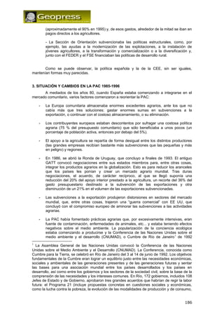 (aproximadamente el 90% en 1995) y, de esos gastos, alrededor de la mitad se iban en 
pagos directos a los agricultores. 
- La Sección de Orientación subvencionaba las políticas estructurales, como, por 
ejemplo, las ayudas a la modernización de las explotaciones, a la instalación de 
jóvenes agricultores, a la transformación y comercialización o a la diversificación y, 
junto con el FEDER y el FSE financiaban las políticas de desarrollo rural. 
Como se puede observar, la política española y la de la CEE, sin ser iguales, 
mantenían formas muy parecidas. 
3. SITUACIÓN Y CAMBIOS EN LA PAC 1985-1996 
A mediados de los años 80, cuando España estaba comenzando a integrarse en el 
mercado comunitario, varios factores comenzaron a reorientar la PAC: 
- La Europa comunitaria almacenaba enormes excedentes agrarios, ante los que no 
cabía más que tres soluciones: gastar enormes sumas en subvenciones a la 
exportación, o continuar con el costoso almacenamiento, o su eliminación. 
- Los contribuyentes europeos estaban descontentos por sufragar una costosa política 
agraria (75 % del presupuesto comunitario) que sólo beneficiaba a unos pocos (un 
porcentaje de población activa, entonces por debajo del 5%). 
- El apoyo a la agricultura se repartía de forma desigual entre los distintos productores 
(las grandes empresas recibían bastante más subvenciones que las pequeñas y más 
en peligro) y regiones. 
- En 1986, se abrió la Ronda de Uruguay, que concluyo a finales de 1993. El antiguo 
GATT convocó negociaciones entre sus estados miembros para, entre otras cosas, 
integrar los productos agrarios en la globalización. Esto es para reducir los aranceles 
que los países les ponían y crear un mercado agrario mundial. Tras duras 
negociaciones, el acuerdo, de carácter recíproco, al que se llegó suponía una 
reducción del 20% del apoyo interior prestado a la agricultura, un recorte del 36% del 
gasto presupuestario destinado a la subvención de las exportaciones y otra 
disminución de un 21% en el volumen de las exportaciones subvencionadas. 
- Las subvenciones a la exportación produjeron distorsiones en sectores del mercado 
mundial, que, entre otras cosas, trajeron una “guerra comercial” con EE UU, que 
concluyó con el compromiso europeo de aminorar las subvenciones a las actividades 
agrarias. 
- La PAC había fomentado prácticas agrarias que, por excesivamente intensivas, eran 
fuente de contaminación, enfermedades de animales, etc... y estaba teniendo efectos 
negativos sobre el medio ambiente. La popularización de la conciencia ecológica 
estaba comenzando a producirse y la Conferencia de las Naciones Unidas sobre el 
medio ambiente y el desarrollo (CNUMAD), o Cumbre de Río de Janeiro1 de 1992 
1 La Asamblea General de las Naciones Unidas convocó la Conferencia de las Naciones 
Unidas sobre el Medio Ambiente y el Desarrollo (CNUMAD). La Conferencia, conocida como 
Cumbre para la Tierra, se celebró en Río de Janeiro del 3 al 14 de junio de 1992. Los objetivos 
fundamentales de la Cumbre eran lograr un equilibrio justo entre las necesidades económicas, 
sociales y ambientales de las generaciones presentes y de las generaciones futuras y sentar 
las bases para una asociación mundial entre los países desarrollados y los países en 
desarrollo, así como entre los gobiernos y los sectores de la sociedad civil, sobre la base de la 
comprensión de las necesidades y los intereses comunes. En Río, 172 gobiernos, incluidos 108 
Jefes de Estado y de Gobierno, aprobaron tres grandes acuerdos que habrían de regir la labor 
futura: el Programa 21 (incluye propuestas concretas en cuestiones sociales y económicas, 
como la lucha contra la pobreza, la evolución de las modalidades de producción y de consumo, 
186 
 