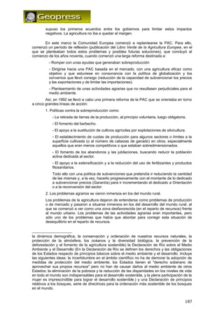 supuso los primeros acuerdos entre los gobiernos para limitar estos impactos 
negativos. La agricultura no iba a quedar al margen. 
En este marco la Comunidad Europea comenzó a replantearse la PAC. Para ello, 
comenzó un período de reflexión (publicación del Libro Verde de la Agricultura Europea, en el 
que se planteaban todos estos problemas y posibles futuras soluciones), que concluyó al 
comienzo de los años noventa, cuando comenzó una larga reforma destinada a: 
- Romper con unas ayudas que generaban sobreproducción 
- Dirigirse hacia una PAC basada en el mercado, con una agricultura eficaz como 
objetivo y que estuviese en consonancia con la política de globalización y los 
convenios que llevó consigo (reducción de la capacidad de subvencionar los precios 
y las exportaciones y de limitar las importaciones). 
- Planteamiento de unas actividades agrarias que no resultasen perjudiciales para el 
medio ambiente. 
Así, en 1992 se llevó a cabo una primera reforma de la PAC que se orientaba en torno 
a cinco grandes líneas de acción: 
1. Políticas contra la sobreproducción como: 
- La retirada de tierras de la producción, al principio voluntaria, luego obligatoria. 
- El fomento del barbecho. 
- El apoyo a la sustitución de cultivos agrícolas por explotaciones de silvicultura. 
- El establecimiento de cuotas de producción para algunos sectores o límites a la 
superficie cultivada (o al número de cabezas de ganado) en otros, especialmente 
aquellos que eran menos competitivos o que estaban sobredimensionados. 
- El fomento de los abandonos y las jubilaciones, buscando reducir la población 
activa dedicada al sector. 
- El apoyo a la extensificación y a la reducción del uso de fertilizantes y productos 
fitosanitarios. 
Todo ello con una política de subvenciones que pretendía ir reduciendo la cantidad 
de las mismas y, a la vez, hacerlo progresivamente con el montante de lo dedicado 
a subvencionar precios (Garantía) para ir incrementando el dedicado a Orientación 
o a la reconversión del sector. 
2. Los problemas agrarios se vieron inmersos en los del mundo rural. 
Los problemas de la agricultura dejaron de entenderse como problemas de producción 
o de mercado y pasaron a situarse inmersos en los del desarrollo del mundo rural, al 
que se comenzó a ver como una zona desfavorecida (en el reparto de recursos) frente 
al mundo urbano. Los problemas de las actividades agrarias eran importantes, pero 
sólo uno de los problemas que había que abordar para corregir esta situación de 
desequilibrio en el reparto de recursos. 
la dinámica demográfica, la conservación y ordenación de nuestros recursos naturales, la 
protección de la atmósfera, los océanos y la diversidad biológica, la prevención de la 
deforestación y el fomento de la agricultura sostenible) la Declaración de Río sobre el Medio 
Ambiente y el Desarrollo (En la Declaración de Río se definen los derechos y las obligaciones 
de los Estados respecto de principios básicos sobre el medio ambiente y el desarrollo. Incluye 
las siguientes ideas: la incertidumbre en el ámbito científico no ha de demorar la adopción de 
medidas de protección del medio ambiente; los Estados tienen el "derecho soberano de 
aprovechar sus propios recursos" pero no han de causar daños al medio ambiente de otros 
Estados; la eliminación de la pobreza y la reducción de las disparidades en los niveles de vida 
en todo el mundo son indispensables para el desarrollo sostenible, y la plena participación de la 
mujer es imprescindible para lograr el desarrollo sostenible.) y una Declaración de principios 
relativos a los bosques, serie de directrices para la ordenación más sostenible de los bosques 
en el mundo. 
187 
 