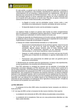 En este sentido, se planteó que la reforma de las actividades agrarias se orientase a 
hacerlas más competitivas y más rentables, diversificando su producción, mejorando la 
comercialización de sus productos y reestructurando sus explotaciones. Para ello se 
disponían las subvenciones de FEOGA-Orientación. Pero, a la vez, se estableció que 
las actividades agrarias no tenían capacidad para generar las rentas suficientes para 
ser el soporte de la vida social en el mundo rural. Para ello, se apoyó y fomentó (con 
subvenciones de los Fondos Estructurales y de Cohesión): 
- La llegada al mundo rural de actividades nuevas: turismo verde y rural, 
actividades de la deslocalización industrial, actividades del sector servicios. 
- El desarrollo desde el mundo rural de actividades no agrarias. 
Los objetivos finales se fijaron en generar otras fuentes de rentas complementarias 
para los empresarios y trabajadores agrarios (agricultura a “tiempo parcial”) y generar 
otros empleos que sustentasen el nivel de rentas en el mundo rural. 
3. Políticas de desarrollo de infraestructuras en el mundo rural que, además de mejorar 
la calidad de vida en el mismo y acortar la distancia que lo separaba del mundo urbano, 
implementasen el desarrollo de actividades no agrarias. 
4. Políticas de cuidado medioambiental orientadas en un triple sentido: 
- Subvencionar la desintensificación de las prácticas agrarias: reducir el uso de 
fertilizantes, etc. con el fin de evitar los impactos negativos que las 
actividades agrarias estaban teniendo sobre el medio ambiente, poder 
cumplir, así, los compromisos adquiridos en los diferentes convenios 
internacionales y, no de menor importancia, reducir la producción. 
- Asegurar un medio ambiente de calidad en el mundo rural que sea el punto 
de partida para el desarrollo de actividades no agrarias relacionadas con el 
ocio. 
- Promocionar unas producciones de calidad que sean una garantía para la 
salud de los consumidores. 
5. Mantenimiento de controles sobre las importaciones y el apoyo a las exportaciones, 
aunque ajustándolos a los acuerdos de la Ronda de Uruguay. 
Esta PAC reformada no consiguió los avances que se esperaba: el porcentaje del 
presupuesto comunitario dedicado a la PAC disminuyó, pero en mucha menor cuantía de lo 
que se había pretendido, el FEOGA-Garantía (subvenciones a los precios) siguió gastando un 
porcentaje elevadísimo del presupuesto de la PAC, en los primeros años se produjo una cierta 
extensificación, pero enseguida se recuperaron las prácticas intensivas, se redujo la población 
dedicada a las actividades agrarias, pero la reconversión de las explotaciones iba muy lenta. 
En lo que se manifestaron mayores avances fue en los resultados de las fuertes inversiones en 
desarrollo rural, que además de una notable mejoría en las infraestructuras, llevó consigo el 
desarrollo de otras actividades y la implantación de la “agricultura a tiempo parcial”. A finales de 
los noventa la UE se planteó una nueva reforma. 
LA PAC 2003-2013 
A comienzos de los años 2000 varias circunstancias hacían necesaria una reforma a 
fondo de la PAC: 
1. El 1 de mayo de 2004, se iban a incorporar de diez nuevos miembros. Esto suponía: 
- La ampliación de la demanda de 380 a 454 millones de potenciales consumidores. 
- La ampliación de la competencia. Esta vez con unas producciones obtenidas con más 
bajos costes laborales. 
188 
 