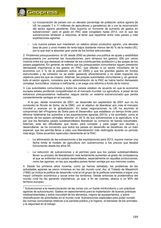 - La incorporación de países con un elevado porcentaje de población activa agraria (la 
UE ha pasado 7 a 11 millones de agricultores y ganaderos) de y con la reconversión 
del sector agrario pendiente. Esto suponía un horizonte de aumento de gastos en 
subvenciones2, pero el gasto en PAC está congelado hasta 2013, con lo que las 
subvenciones tenderán a reducirse, al tener que repartirse entre más países y más 
explotaciones agrarias. 
- Los nuevos países aun mantienen un relativo atraso productivo agrario, una elevada 
tasa de paro y unos niveles de renta bajos (bastante menos del 45 % de la media UE), 
por lo que iban a absorber gran parte de los fondos estructurales. 
2. Problemas presupuestarios: la UE desde 2000 se plantea una política de ajuste y estabilidad 
presupuestaria (no aumentar las recaudaciones, pero tampoco los gastos). Ello por varios 
motivos entre los que destacan el malestar de los contribuyentes (población) y las quejas de los 
países pagadores. En general, se estima que los presupuestos comunitarios siguen prestando 
demasiada importancia a los gastos en PAC, que afectan a un sector minoritario de la 
economía (un 2 % de la población activa, en 2000) y que los grandes gastos en fondos 
estructurales y de cohesión no se están gastando eficientemente y no están logrando los 
objetivos para los que se crearon. Además, las propias autoridades comunitarias y, en general, 
todo el sector agrario, considera que la administración de la PAC se había hecho demasiado 
compleja, burocrática, costosa e ineficiente, y se exige una reforma a fondo de la misma. 
3. Las autoridades comunitarias y todos los países estaban de acuerdo en que la economía 
europea estaba perdiendo competitividad en el mercado mundial. La agricultura, a pesar de los 
esfuerzos presupuestarios realizados, seguía siendo un sistema subvencionado que perdía 
constantemente ventajas en el mercado. 
A la par, desde noviembre de 2001, se desarrolla (en septiembre de 2007 aun no ha 
concluido) la Ronda de Doha, de la OMC, con el objetivo de liberalizar aún más el mercado 
mundial y avanzar en la globalización. En estas negociaciones, la UE ha asumido el 
compromiso del «Programa de Doha para el Desarrollo» que establece un tiempo límite para 
eliminar totalmente los subsidios a las exportaciones agrarias (2013), y ha acordado, como el 
conjunto de los países centrales, eliminar un 20 % de sus subvenciones a la agricultura, a la 
par que los llamados países subdesarrollados liberalizan su comercio de bienes industriales. 
Además, ante las dificultades que tienen para competir y para pagar sus deudas y 
desarrollarse, se ha convenido que todos los países en desarrollo se beneficien de un trato 
especial, que les permita llevar a cabo una liberalización más restringida durante un período 
más largo. Estos acuerdos repercuten claramente en la PAC: 
- La eliminación de las subvenciones a las exportaciones para 2013, supone marcar una 
fecha límite al modelo de agricultura con subvenciones a los precios que llevaba 
funcionando desde los años 50. 
- La reducción de subvenciones y el permiso para que los países subdesarrollados 
lleven su proceso de liberalización más lentamente aumentan el grado de competencia 
al que se enfrentan los países desarrollados, especialmente en aquellas producciones, 
como las agrarias, en las que aquellos países tienen ventaja por sus menores costes. 
4. Desde los primeros años noventa, como ya hemos señalado, los problemas de las 
actividades agrarias se vieron inmersos en los del mundo rural, Así, el Tratado de Maastricht 
(1992) ya incluía la política de desarrollo rural en el grupo de la políticas orientadas a lograr una 
mayor cohesión económica y social entre los territorios. Desde entonces la problemática del 
mundo rural ha ido ganando importancia, ya que, a fin de cuentas, abarca a un 90% del 
territorio europeo. 
2 Subvenciones a la reestructuración de las zonas con un fuerte minifundismo y con prácticas 
agrarias de autoconsumo. Gastos en asesoramiento para la implantación de buenas prácticas 
medioambientales y sobre inocuidad de los alimentos, mejora de equipamientos, y sobre 
diversificación de actividades en el mundo rural. Subvenciones especiales para poder cumplir 
las normas comunitarias relativas a la sanidad pública y la higiene, el bienestar de los animales 
y la seguridad en el trabajo 
189 
 