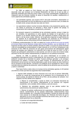 En 1996, se celebró en Cork (Irlanda) una gran Conferencia Europea sobre el 
desarrollo rural, que concluyó con la llamada Declaración de Cork, en la que se pide un 
desarrollo sostenible para todas las zonas rurales y una mayor subsidiariedad, simplificación e 
integración para las diversas medidas de apoyo al desarrollo de aquéllas, estableciendo el 
nuevo papel de las actividades agrarias: 
- Las actividades agrarias, que ocupan el 90 % del suelo comunitario, desempeñan un 
papel fundamental a la hora de determinar la salud de la economía rural y la solidez de 
su tejido social, aunque este peso sea cada vez menor. 
- Los agricultores realizan muchas funciones diferentes a las propiamente agrarias, que 
van desde la producción de alimentos y fibras hasta la gestión del paisaje, la 
conservación de la naturaleza y el patrimonio y el turismo. 
- Es necesario asegurar la rentabilidad de las actividades agrarias, porque si dejan de 
ser rentables, los agricultores en activo dejarán de trabajar en la agricultura y los 
jóvenes no se sentirán atraídos por ella. Esto significará el declive a largo plazo del 
sector y de las zonas rurales. Además, de la agricultura depende la supervivencia de 
los sectores de la agroindustria que trasforman los productos en los productos 
alimenticios que los consumidores terminan adquiriendo en los comercios. 
5. Problemas medioambientales. En 1997, se celebró la Cumbre de Río+5 en la que se acordó 
el Convenio Marco de las Naciones Unidas sobre Cambio Climático, que se desarrolla en el 
Protocolo de Kioto sobre el cambio climático (firmado en 2005), en el que los países firmantes 
(166 en la actualidad) se comprometieron a haber reducido en un 5,2% (en comparación a las 
emisiones al año 1990) las emisiones de seis gases provocadores del calentamiento global 
además de aquellos que colaboran a la reducción de la capa de ozono en 2012. La UE y 
España que participaron activamente en este acuerdo, así como en otros de la misma índole, 
asumieron el reto del cuidado medioambiental y lo aplicaron en sus políticas económicas. 
Además, en 1996, la aparición de una nueva enfermedad en el hombre, la 
encefalopatía espongiforme bovina o enfermedad de “las vacas locas”, vino a concienciar a la 
población europea de la necesidad de aplicar “buenas prácticas agrícolas” y de conseguir 
producciones de calidad y buenas para la salud humana. El descubrimiento de que la 
alimentación de los bovinos con harinas elaboradas a partir de los huesos de otros herbívoros 
era la causante de esta afección, concienció a la población de la necesidad de llevar a cabo 
controles sobre los sistemas de producción, sobre la calidad de los alimentos que se consumen 
y sobre su salubridad. 
Para hacer frente a estos retos en el campo de las actividades agrarias, la UE planteó 
una reforma a fondo que tiene los siguientes hitos fundamentales: 
- 1. Agenda 2000 señalaba el marco financiero de la UE para el período 2000-2006, 
teniendo en cuenta las consecuencias de la ampliación con la incorporación de 10 
nuevos países. Se plantea la reforma de la PAC y de las políticas de cohesión. Con 
respecto a la PAC señala como objetivos: 
a. Mejorar la competitividad y ajustar la oferta a la demanda reduciendo las 
subvenciones a los precios, especialmente en los sectores con mayores 
excedentes, como cereales, leche y lácteos y carne de vacuno. 
b. Mantener las actividades agrarias, para lo que plantea sustituir las 
subvenciones a los precios por ayudas directas 
c. Afianzar el carácter multifuncional de la agricultura (mantenimiento del medio 
natural, mantenimiento de los paisajes tradicionales, eslabonamientos hacia 
otras actividades, etc.), diversificar las actividades y fuentes de rentas del medio 
rural, avanzar en el desarrollo tecnológico, etc. Partiendo del hecho de que la 
agricultura no es la única actividad económica del mundo rural y, por sí sola, no 
puede garantizar hoy su desarrollo. 
d. Avanzar en la seguridad alimentaria. 
e. Cuidar del medio ambiente. 
190 
 