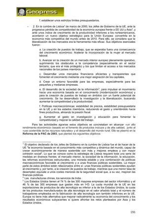 f. establecer unos estrictos límites presupuestarios. 
- 2. En la cumbre de Lisboa3 de marzo de 2000, los Jefes de Gobierno de la UE, ante la 
progresiva pérdida de competitividad de la economía europea frente a EE UU y Asia4, y 
ante unos índice de crecimiento de la productividad inferiores a los norteamericanos, 
acordaron un nuevo objetivo estratégico para la Unión Europea: convertirla en la 
economía más competitiva del mundo antes de 2010. Para ello, se considera que la 
liberalización de los mercados era la herramienta más eficaz. Sus objetivos esenciales 
fueron: 
a. La creación de puestos de trabajo, que se esperaba fuera una consecuencia 
del crecimiento económico. Acelerar la incorporación de la mujer al mercado 
laboral. 
b. Avanzar en la creación de un mercado interior europeo plenamente operativo, 
suprimiendo los obstáculos a la competencia (especialmente en el sector 
terciario, que era el más protegido) y los que limitan el acceso a los mercados 
nacionales de los países miembros 
c. Desarrollar unos mercados financieros eficientes y transparentes que 
fomenten el crecimiento mediante una mejor asignación de los capitales. 
d. Crear un entorno favorable para las empresas, especialmente para las 
pequeñas y medianas empresas. 
e. El desarrollo de la sociedad de la información5, para impulsar el movimiento 
hacia una economía basada en el conocimiento (modernización económica) y 
para la creación de puestos de trabajo en ámbitos con un fuerte potencial de 
crecimiento. Se ha desarrollado la investigación y la liberalización, buscando 
aumentar la competitividad y la productividad. 
f. Políticas macroeconómicas: estabilidad de precios, estabilidad presupuestaria 
en la UE y en los estados miembros, reduciendo el gasto y orientándolo hacia 
fines productivos, aliviando la presión fiscal. 
g. Aumentar el gasto en investigación y educación para fomentar la 
competitividad y mejorar la calidad del trabajo. 
Para las actividades agrarias estos objetivos se concretaban en alcanzar «un alto 
rendimiento económico» basado en el fomento de productos inocuos y de alta calidad, junto al 
«uso sostenible de los recursos naturales» y el desarrollo del mundo rural. Ello se plasmó en la 
Reforma de la PAC de 2003, que planteó los siguientes objetivos: 
3 El objetivo declarado de los Jefes de Gobierno en la cumbre de Lisboa fue el de hacer de la 
UE "la economía basada en el conocimiento más competitiva y dinámica del mundo, capaz de 
crecer económicamente de manera sostenible con más y mejores empleos y con mayor 
cohesión social". Lo que se conoce como la estrategia de Lisboa requiere toda una serie de 
medidas en diversos frentes: el mercado interior, la sociedad de la información, la educación, 
las reformas económicas estructurales, una moneda estable y una combinación de políticas 
macroeconómicas favorable al crecimiento y a unas finanzas públicas sostenibles. La mayor 
parte de estos ámbitos están relacionados entre sí: unas finanzas públicas sostenibles ayudan 
al crecimiento y, por tanto, a la creación de puestos de trabajo, mientras que una menor tasa de 
desempleo equivale a unos costes menores de la seguridad social que, a su vez, mejoran las 
finanzas públicas. 
4 Las manufacturas chinas, los servicios de India. 
5 Los Estados Unidos tienen el 74 % de las 300 mayores empresas del sector informático y el 
46 % de las 300 empresas que gastan más en I+D. La cuota mundial de la UE en las 
exportaciones de productos de alta tecnología es inferior a la de los Estados Unidos; la cuota 
de los productos manufacturados de alta tecnología en el valor añadido total y el número de 
trabajadores empleados en la fabricación de alta tecnología son también inferiores en la UE. 
Europa no tiene más alternativa que mejorar radicalmente su economía del conocimiento y los 
resultados económicos subyacentes si quiere afrontar los retos planteados por Asia y los 
Estados Unidos. 
191 
 