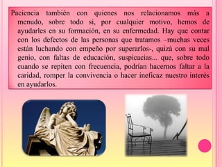 Paciencia también con quienes nos relacionamos más a
  menudo, sobre todo si, por cualquier motivo, hemos de
  ayudarles en su formación, en su enfermedad. Hay que contar
  con los defectos de las personas que tratamos –muchas veces
  están luchando con empeño por superarlos-, quizá con su mal
  genio, con faltas de educación, suspicacias... que, sobre todo
  cuando se repiten con frecuencia, podrían hacernos faltar a la
  caridad, romper la convivencia o hacer ineficaz nuestro interés
  en ayudarlos.
 