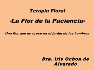 Terapia Floral

  “La Flor de la Paciencia”
Una flor que no crece en el jardín de los hombres




                     Dra. Iris Ochoa de
                          Alvarado
 