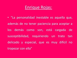 Enrique Rojas:
• “La personalidad inestable es aquella que,
además de no tener paciencia para aceptar a
los demás como son, está cargada de
susceptibilidad, requiriendo un trato tan
delicado y especial, que es muy difícil no
tropezar con ella”
 