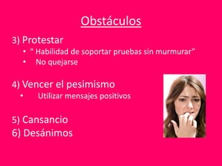 Obstáculos
3) Protestar
• “ Habilidad de soportar pruebas sin murmurar”
• No quejarse
4) Vencer el pesimismo
• Utilizar mensajes positivos
5) Cansancio
6) Desánimos
 