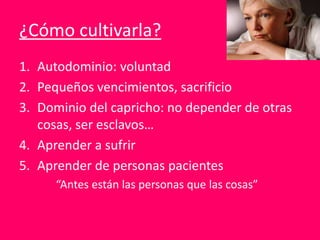 ¿Cómo cultivarla?
1. Autodominio: voluntad
2. Pequeños vencimientos, sacrificio
3. Dominio del capricho: no depender de otras
cosas, ser esclavos…
4. Aprender a sufrir
5. Aprender de personas pacientes
“Antes están las personas que las cosas”
 