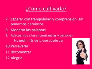 ¿Cómo cultivarla?
7. Esperar con tranquilidad y comprensión, sin
ponernos nerviosos.
8. Moderar las palabras
9. Adecuarnos a las circunstancias y personas
No pedir más de lo que puede dar
10.Perseverar
11.Recomenzar
12.Alegría
 