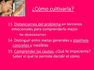 ¿Cómo cultivarla?
13. Distanciarnos del problema en términos
emocionales para comprenderlo mejor.
- No obsesionarnos
14. Distinguir entre metas generales y objetivos
concretos y medibles
15. Comprender las causas: ¿Qué te impacienta?
Saber el qué te permite decidir el cómo.
 