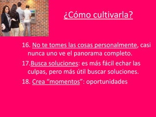 ¿Cómo cultivarla?
16. No te tomes las cosas personalmente, casi
nunca uno ve el panorama completo.
17.Busca soluciones: es más fácil echar las
culpas, pero más útil buscar soluciones.
18. Crea “momentos”: oportunidades
 