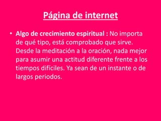Página de internet
• Algo de crecimiento espiritual : No importa
de qué tipo, está comprobado que sirve.
Desde la meditación a la oración, nada mejor
para asumir una actitud diferente frente a los
tiempos difíciles. Ya sean de un instante o de
largos periodos.
 