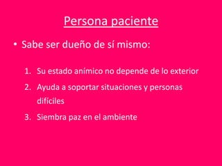 Persona paciente
• Sabe ser dueño de sí mismo:
1. Su estado anímico no depende de lo exterior
2. Ayuda a soportar situaciones y personas
difíciles
3. Siembra paz en el ambiente
 