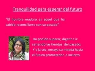 “El hombre maduro es aquel que ha
sabido reconciliarse con su pasado”.
Ha podido superar, digerir e ir
cerrando las heridas del pasado.
Y a la vez, ensaya su mirada hacia
el futuro prometedor e incierto
Tranquilidad para esperar del futuro
 