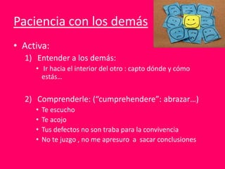 Paciencia con los demás
• Activa:
1) Entender a los demás:
• Ir hacia el interior del otro : capto dónde y cómo
estás…
2) Comprenderle: (“cumprehendere”: abrazar…)
• Te escucho
• Te acojo
• Tus defectos no son traba para la convivencia
• No te juzgo , no me apresuro a sacar conclusiones
 