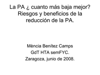La PA ¿ cuanto más baja mejor?
   Riesgos y beneficios de la
      reducción de la PA.



      Mència Benítez Camps
       GdT HTA semFYC.
     Zaragoza, junio de 2008.
 