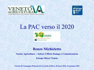 La PAC verso il 2020


                      Renzo Michieletto
 Veneto Agricoltura – Settore Ufficio Stampa e Comunicazione
                          Europe Direct Veneto


Circolo di Campagna Wigwam di Arzerello di Piove di Sacco (Pd), 24 gennaio 2012
 