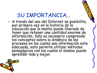 SU IMPORTANCIA... A través del uso del Internet se posibilita, por primera vez en la historia de la educación que la mente quede liberada de tener que retener una cantidad enorme de información. Sólo es necesario comprende los conceptos sobre la dinámica de los procesos en las cuales una información esta adecuada, esto permite utilizar métodos pedagógicos con los cuales el alumno puede aprender más y mejor.  