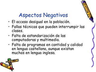 Aspectos Negativos El acceso desigual en la población.  Fallas técnicas que pueden interrumpir las clases.  Falta de estandarización de las computadoras y multimedia.  Falta de programas en cantidad y calidad en lengua castellana, aunque existan muchos en lengua inglesa.  