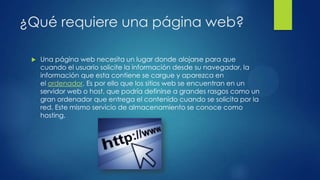 ¿Qué requiere una página web?
 Una página web necesita un lugar donde alojarse para que
cuando el usuario solicite la información desde su navegador, la
información que esta contiene se cargue y aparezca en
el ordenador. Es por ello que los sitios web se encuentran en un
servidor web o host, que podría definirse a grandes rasgos como un
gran ordenador que entrega el contenido cuando se solicita por la
red. Este mismo servicio de almacenamiento se conoce como
hosting.
 