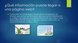 ¿Qué información puede llegar a
una página web?
 A estos sitios se puede llegar a través de los navegadores de
Internet, que reciben la información del documento interpretando
su código y entregando al usuario la información de manera visual.
Estos suelen ofrecer textos, imágenes y enlaces a otros sitios, así
como animaciones, sonidos u otros.
 