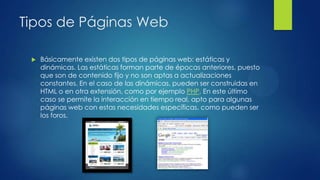 Tipos de Páginas Web
 Básicamente existen dos tipos de páginas web: estáticas y
dinámicas. Las estáticas forman parte de épocas anteriores, puesto
que son de contenido fijo y no son aptas a actualizaciones
constantes. En el caso de las dinámicas, pueden ser construidas en
HTML o en otra extensión, como por ejemplo PHP. En este último
caso se permite la interacción en tiempo real, apto para algunas
páginas web con estas necesidades específicas, como pueden ser
los foros.
 