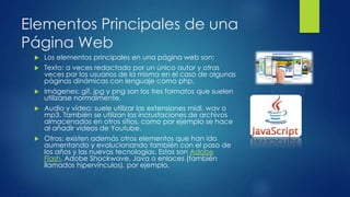 Elementos Principales de una
Página Web
 Los elementos principales en una página web son:
 Texto: a veces redactado por un único autor y otras
veces por los usuarios de la misma en el caso de algunas
páginas dinámicas con lenguaje como php.
 Imágenes: gif, jpg y png son los tres formatos que suelen
utilizarse normalmente.
 Audio y vídeo: suele utilizar las extensiones midi, wav o
mp3. También se utilizan las incrustaciones de archivos
almacenados en otros sitios, como por ejemplo se hace
al añadir vídeos de Youtube.
 Otros: existen además otros elementos que han ido
aumentando y evolucionando también con el paso de
los años y las nuevas tecnologías. Estos son Adobe
Flash, Adobe Shockwave, Java o enlaces (también
llamados hipervínculos), por ejemplo.
 