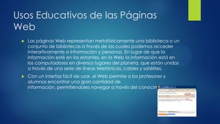Usos Educativos de las Páginas
Web
 Las páginas Web representan metafóricamente una biblioteca o un
conjunto de bibliotecas a través de las cuales podemos acceder
interartivamente a información y personas. En lugar de que la
información esté en los estantes, en la Web la información está en
los computadores en diversos lugares del planeta, que están unidos
a través de una serie de líneas telefónicas, cables y satélites.
 Con un interfaz fácil de usar, el Web permite a los profesores y
alumnos encontrar una gran cantidad de
información, permitiéndoles navegar a través del conocimiento.
 