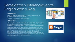 Semejanzas y Diferencias entre
Página Web y Blog
-Semejanzas :
-Ambos pueden ser vistas por medio de Internet y
puedes ingresar textos y fotos.
-Ambos pertenecen a la Web 2.0
-Diferencias:
-Una página web es el medio por el cual tu te proyectas
al mundo ya sea para tu negocio empresa u
organización y ofrecerte tal cual tu quieres que te vean.
-Mientras que el blog es un poco mas orientado a la
interacción o a la conversación permitiendo un vinculo
con las personas que ingresan a tu blog, un blog te
permite dejar comentarios, la idea es actualizarla
constantemente ya que tu mantienes como te digo un
vinculo con las personas que ingresan las cuales siempre
esperan alguna nueva información.
 
