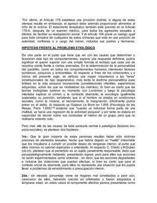 Por último, el Artículo 178 establece una provisión distinta: si alguna de estas
ofensas resulta en embarazo, el agresor debe además proporcionar alimentos al
niño de la víctima. El tratamiento terapéutico también está previsto en el Artículo
178-A, después de un examen médico, para todos los agresores sexuales a
efectos de facilitar su readaptación social. Y el artículo 184 prevé un castigo igual
para todo cómplice de cualquiera de estos crímenes que esté en una posición de
autoridad, confianza o a cargo del menor, incluidos sus padres y hermanos.
HIPOTESIS FRENTE AL PROBLEMA ETIOLÓGICO
De otra parte en el punto que tiene que ver con las causas que determinan o
favorecen este tipo de comportamientos, esperar una respuesta definitiva, podría
significar el querer superar con una simple formula el rechazo que cada uno de
nosotros siente frente a ciertas anomalías. En la determinación de la personalidad
del paidófilo, como en todos los comportamientos humanos intervienen factores
somáticos, psíquicos y ambientales. Al respecto a fines de los ochocientos y a
inicios del presente siglo, se atribuía una mayor importancia a las "taras"
constitucionales de tipo degenerativo, mas tarde la doctrina psicoanalítica puso
énfasis en la vida psíquica inconsciente (constelaciones infantiles, experiencias
adquiridas, sobre las que se modelaban los instintos). Si bien es cierto que las
teorías biologistas tuvieron su momento con Lombroso y luego la psicología
intentaba explicar el crimen o la conducta aberrante, la sociología igualmente
sustentaba su posición, señalando que si el hombre no estaba en condiciones
sociales, como la miseria, el hacinamiento, la marginación, difícilmente podría
entrar en el delito. Al respecto ya Gustavo Le Bonn en 1,895 (Psicología de las
Masas. París 1,895)(18) sostenía que "cuando un individuo forma parte de una
multitud, va hacía una regresión de la actividad psíquica" y por tanto no estaría en
capacidad de decidir sobre sus conductas al interior de un grupo, pero que no
realizaría estando solo.
Pero mas allá de las causas de toda conducta normal ó patológica (factores bio-
psico-sociales), se plantean dos hipótesis :
1ra.- Que la gran mayoría de estas personas resultan haber sido víctimas
precoces de atentados sexuales, hecho que habría dejado un "huella" imborrable
que los impulsaría a cumplir un posible deseo de venganza interior, al punto que
ellos mismos no sabrían explicarse o entenderlo. Al respecto C. Cherki y M.Dubec
(ob.cit), plantean que el pervertido es un sujeto penalmente responsable, dado que
psicopatológicamente hablando, presentarán signos, pero para ellos sus acciones
no serán experimentadas como síntomas , es decir, que las acciones degradantes
e inclusive las violaciones que puedan efectuar, si bien es cierto que para el
contexto social es aberrante, para ellos no representa una situación que los pueda
llevar a problemas de remordimiento o preocupación interior.
2da.- Un elevado porcentaje viene de hogares mal constituidos o peor aún,
carecieron de ellos, habiendo crecido en orfelinatos o fueron adoptados a
temprana edad, en estos casos el componente afectivo parece presentarse como
 