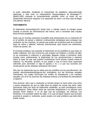 el punto vulnerable, resultando la incapacidad de establecer adecuadamente
relaciones a este nivel. La interpretación fenomenológica de Binswager(20),
(Berlín1,960) presenta el comportamiento paidófilo como un modo de ser
fuertemente disminuido respecto a la capacidad de amar o en todo caso de llegar
a la plenitud afectiva.
TRATAMIENTO
El tratamiento farmacológico23 tiende bien a intentar reducir el impulso sexual
durante el periodo de administración del mismo, bien a reorientar este impulso
hacia formas aceptables.
Dado que en muchas ocasiones el pedófilo está obsesionado por su inclinación,24
en el sentido de pensar y elaborar continuamente estrategias para conseguir sus
contactos con los menores, se piensa que puede ser productivo para él un periodo
largo de calma y reflexión, esencial, precisamente, para revisar sus costumbres,
modos de pensar, etc.
El principal problema que presenta el tratamiento de los pedófilos es que estos no
suelen colaborar. Son una minoría los que aceptan ser tratados y muchos de ellos
no se consideran ni enfermos ni anormales, llegando incluso a reivindicar, tanto
privada como públicamente, la legitimidad de sus aproximaciones a menores
sobre la base de que solo pueden considerarse como abusos cuando media la
violencia. Es frecuente, también, el que apelen a que el menor tiene capacidad
suficiente para demostrar si algo le agrada o no, o a que sus acciones son
consecuencia de las actitudes seductoras del menor.
Otro tipo de tratamiento que se utiliza para los pedófilos son los psicofármacos. Se
pueden administrarantiandrógenos (los andrógenos son las hormonas sexuales
masculinas), los cuales disminuyen los niveles de testosterona y los impulsos
sexuales con el fin de disminuir las fantasías eróticas y la facilidad de estimulación
y orgasmo.
Para terminar, decir que si realmente un hombre desea no hacer daño a los niños
y quiere asegurarse de que se halla fuera de peligro de causar ese daño, debe
aprovechar todos los tipos de tratamiento existentes, ya sean psicológicos como
farmacológicos. Debe utilizar todas las opciones terapéuticas a su alcance para
alcanzar dicho objetivo. Y no es algo que los psicólogos, los médicos, sus
familiares o la sociedad entera les exija, si no que es lógico esperar que el propio
paciente lo acepte si, realmente, quiere acabar con este problema que tanto daño
puede causar.
 
