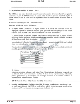 ISTA CHEFCHAOUEN LA PAIE 2013-2014
M.ACHRIT Page 16
ensemble, parmi les taux proposés, celui qui leur convient le mieux.
-----------------------------------------------------------------------------------------------------------------
2- Les cotisations salariales de retraite CIMR :
La CIMR est une caisse de retraite ayant le statut d’association à but non lucratif qui gère les
cotisations de prés de 400000 salariés du secteur privé et sert des pensions de retraite à plus de
96000 retraités. Créée en 1949, elle a été la première caisse de retraite destinée au secteur privé au
Maroc.
L’affiliation de l’employeur à la CIMR est facultative.
La CIMR prévoit trois régimes d’adhésion :
 le régime normal : l’adhésion au régime normal de la CIMR est accessible à tous les
employeurs opérant sur le territoire national, quels que soient leur statut juridique et leur secteur
d’activité, privé ou public, pour peu qu’ils disposent d’au moins trois salariés ;
La retraite normale de la CIMR complète efficacement la pension servie par les régimes de base,
qui peut se révéler insuffisante à cause du plafonnement du salaire soumis à cotisation ou encore
de l’insuffisance de la durée de cotisation.
Les cotisations à la Retraite Normale comportent 2 parts : une part salariale payée par le salarié
et une part patronale, prise en charge par l'entreprise.
Cinq taux de cotisation à la retraite normale sont proposés ; l'entreprise et ses salariés choisissent
En résumé,
le taux des cotisations salariales varie entre 3% et 6% du traitement de base qui comprend tous
les éléments bruts de la rémunération (salaire de base, heures supplémentaires, indemnités,
primes, gratifications…) à l’exception des avantages en nature et les sommes destinées au
remboursement des frais effectifs d’emploi.
SBI=Traitement de base (TB) = Salaire brut (SB) – Exonerations
 le régime complémentaire : l’adhésion au régime de retraite complémentaire est ouverte à tous
les employeurs adhérents à la CIMR au profit de leurs salariés cotisant au régime normal au taux
maximum de 6% pour chacune des parts patronale et salariale. ; et
Part salariale Part patronale
à partir de 2007 (*)
3% 3,90%
3,75% 4,88%
4,50% 5,85%
5,25% 6,83%
6% 7,80%
 