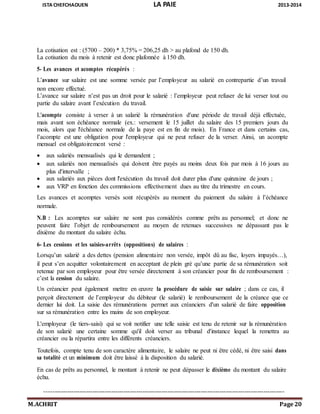 ISTA CHEFCHAOUEN LA PAIE 2013-2014
M.ACHRIT Page 20
La cotisation est : (5700 – 200) * 3,75% = 206,25 dh > au plafond de 150 dh.
La cotisation du mois à retenir est donc plafonnée à 150 dh.
5- Les avances et acomptes récupérés :
L’avance sur salaire est une somme versée par l’employeur au salarié en contrepartie d’un travail
non encore effectué.
L’avance sur salaire n’est pas un droit pour le salarié : l’employeur peut refuser de lui verser tout ou
partie du salaire avant l’exécution du travail.
L'acompte consiste à verser à un salarié la rémunération d'une période de travail déjà effectuée,
mais avant son échéance normale (ex.: versement le 15 juillet du salaire des 15 premiers jours du
mois, alors que l'échéance normale de la paye est en fin de mois). En France et dans certains cas,
l’acompte est une obligation pour l'employeur qui ne peut refuser de la verser. Ainsi, un acompte
mensuel est obligatoirement versé :
 aux salariés mensualisés qui le demandent ;
 aux salariés non mensualisés qui doivent être payés au moins deux fois par mois à 16 jours au
plus d'intervalle ;
 aux salariés aux pièces dont l'exécution du travail doit durer plus d'une quinzaine de jours ;
 aux VRP en fonction des commissions effectivement dues au titre du trimestre en cours.
Les avances et acomptes versés sont récupérés au moment du paiement du salaire à l’échéance
normale.
N.B : Les acomptes sur salaire ne sont pas considérés comme prêts au personnel; et donc ne
peuvent faire l’objet de remboursement au moyen de retenues successives ne dépassant pas le
dixième du montant du salaire échu.
6- Les cessions et les saisies-arrêts (oppositions) de salaires :
Lorsqu’un salarié a des dettes (pension alimentaire non versée, impôt dû au fisc, loyers impayés…),
il peut s’en acquitter volontairement en acceptant de plein gré qu’une partie de sa rémunération soit
retenue par son employeur pour être versée directement à son créancier pour fin de remboursement :
c’est la cession du salaire.
Un créancier peut également mettre en œuvre la procédure de saisie sur salaire ; dans ce cas, il
perçoit directement de l’employeur du débiteur (le salarié) le remboursement de la créance que ce
dernier lui doit. La saisie des rémunérations permet aux créanciers d'un salarié de faire opposition
sur sa rémunération entre les mains de son employeur.
L'employeur (le tiers-saisi) qui se voit notifier une telle saisie est tenu de retenir sur la rémunération
de son salarié une certaine somme qu'il doit verser au tribunal d'instance lequel la remettra au
créancier ou la répartira entre les différents créanciers.
Toutefois, compte tenu de son caractère alimentaire, le salaire ne peut ni être cédé, ni être saisi dans
sa totalité et un minimum doit être laissé à la disposition du salarié.
En cas de prêts au personnel, le montant à retenir ne peut dépasser le dixième du montant du salaire
échu.
-------------------------------------------------------------------------------------------------------------------
 