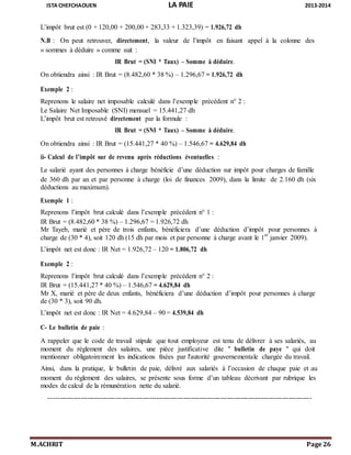 ISTA CHEFCHAOUEN LA PAIE 2013-2014
M.ACHRIT Page 26
L’impôt brut est (0 + 120,00 + 200,00 + 283,33 + 1.323,39) = 1.926,72 dh
N.B : On peut retrouver, directement, la valeur de l’impôt en faisant appel à la colonne des
« sommes à déduire » comme suit :
IR Brut = (SNI * Taux) – Somme à déduire.
On obtiendra ainsi : IR Brut = (8.482,60 * 38 %) – 1.296,67 = 1.926,72 dh
Exemple 2 :
Reprenons le salaire net imposable calculé dans l’exemple précédent n° 2 :
Le Salaire Net Imposable (SNI) mensuel = 15.441,27 dh
L’impôt brut est retrouvé directement par la formule :
IR Brut = (SNI * Taux) – Somme à déduire.
On obtiendra ainsi : IR Brut = (15.441,27 * 40 %) – 1.546,67 = 4.629,84 dh
ii- Calcul de l’impôt sur de revenu après réductions éventuelles :
Le salarié ayant des personnes à charge bénéficie d’une déduction sur impôt pour charges de famille
de 360 dh par an et par personne à charge (loi de finances 2009), dans la limite de 2.160 dh (six
déductions au maximum).
Exemple 1 :
Reprenons l’impôt brut calculé dans l’exemple précédent n° 1 :
IR Brut = (8.482,60 * 38 %) – 1.296,67 = 1.926,72 dh
Mr Tayeb, marié et père de trois enfants, bénéficiera d’une déduction d’impôt pour personnes à
charge de (30 * 4), soit 120 dh (15 dh par mois et par personne à charge avant le 1
er
janvier 2009).
L’impôt net est donc : IR Net = 1.926,72 – 120 = 1.806,72 dh
Exemple 2 :
Reprenons l’impôt brut calculé dans l’exemple précédent n° 2 :
IR Brut = (15.441,27 * 40 %) – 1.546,67 = 4.629,84 dh
Mr X, marié et père de deux enfants, bénéficiera d’une déduction d’impôt pour personnes à charge
de (30 * 3), soit 90 dh.
L’impôt net est donc : IR Net = 4.629,84 – 90 = 4.539,84 dh
C- Le bulletin de paie :
A rappeler que le code de travail stipule que tout employeur est tenu de délivrer à ses salariés, au
moment du règlement des salaires, une pièce justificative dite " bulletin de paye " qui doit
mentionner obligatoirement les indications fixées par l'autorité gouvernementale chargée du travail.
Ainsi, dans la pratique, le bulletin de paie, délivré aux salariés à l’occasion de chaque paie et au
moment du règlement des salaires, se présente sous forme d’un tableau décrivant par rubrique les
modes de calcul de la rémunération nette du salarié.
-------------------------------------------------------------------------------------------------------------------
 