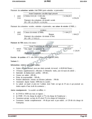 ISTA CHEFCHAOUEN LA PAIE 2013-2014
M.ACHRIT Page 49
-----------------------------------------------------------------------------------------------------------------
Paiement des cotisations sociales à la CNSS (parts salariales et patronales)
Avant l’expiration du délai légal prescrit
4441 CNSS (1 013,38 + 3 281,20) 4 294,58
5141 Banque 4 294,58
Paiement des cotisations de sécurité sociale
PS + PP : (1.228,29 + 4.116,56)
Paiement des cotisations sociales, salariales et patronales, aux caisses de retraite (CIMR..) :
jj-mm-n
4443 Caisses de retraite (CIMR) 1 664,23
5141 Banque 1 664,23
Paiement des cotisations de retraite (Cimr)
PS + PP : 2 * 832,12
Paiement de l’IR retenu à la source :
Avant l’expiration du délai légal prescrit
44525 Etat, impôt sur le revenu IR 1 128,95
5141 Banque 1 128,95
Bordereau de paiement …
Exercice de synthèse n° 3 : efm 2009 (Utiliser le barème IR 2009)
Variante 1 :
Informations relatives au salarié Lahlou :
 Salaire de base mensuel pour une durée normale de travail : à 40,00 dh l’heure ;
 10 heures supplémentaires effectuées le Dimanche matin, jour de repos du salarié ;
 Indemnité de déplacement justifiée : 600 dh ;
 Avance sur salaire : 400 dh ;
 Prime de responsabilité : 300 dh ;
 Pension alimentaire retenue sur décision judiciaire : 500 dh
 Ancienneté depuis l’année 2000 chez la société ;
 Le salarié est marié et père de 3 enfants dont l’aîné est âgé de 25 ans et qui poursuit ses
études auprès d’une école de commerce ;
Autres renseignements : La société est affiliée à :
 la CNSS et AMO aux taux en vigueur ;
 la CIMR : 6% à la charge du salarié et 7% à la charge de l’employeur ;
 l’assurance-groupe au taux de 4% dont 3% à la charge de l’entreprise ;
 l’assurance retraite complémentaire : 60 dh par mois et par salarié ; et 120 dh à la charge de
l’entreprise.
-------------------------------------------------------------------------------------------------------------------
 