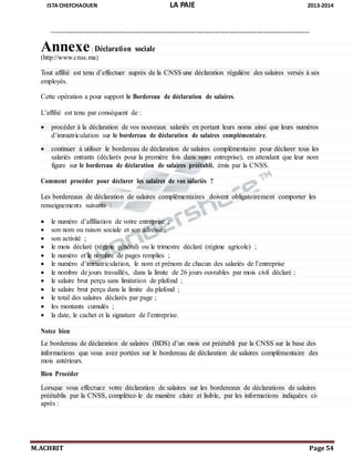 ISTA CHEFCHAOUEN LA PAIE 2013-2014
M.ACHRIT Page 54
-----------------------------------------------------------------------------------------------------------------
Annexe: Déclaration sociale
(http://www.cnss.ma)
Tout affilié est tenu d’effectuer auprès de la CNSS une déclaration régulière des salaires versés à ses
employés.
Cette opération a pour support le Bordereau de déclaration de salaires.
L’affilié est tenu par conséquent de :
 procéder à la déclaration de vos nouveaux salariés en portant leurs noms ainsi que leurs numéros
d’immatriculation sur le bordereau de déclaration de salaires complémentaire.
 continuer à utiliser le bordereau de déclaration de salaires complémentaire pour déclarer tous les
salariés entrants (déclarés pour la première fois dans votre entreprise), en attendant que leur nom
figure sur le bordereau de déclaration de salaires préétabli, émis par la CNSS.
Comment procéder pour déclarer les salaires de vos salariés ?
Les bordereaux de déclaration de salaires complémentaires doivent obligatoirement comporter les
renseignements suivants :
 le numéro d’affiliation de votre entreprise ;
 son nom ou raison sociale et son adresse ;
 son activité ;
 le mois déclaré (régime général) ou le trimestre déclaré (régime agricole) ;
 le numéro et le nombre de pages remplies ;
 le numéro d’immatriculation, le nom et prénom de chacun des salariés de l’entreprise
 le nombre de jours travaillés, dans la limite de 26 jours ouvrables par mois civil déclaré ;
 le salaire brut perçu sans limitation de plafond ;
 le salaire brut perçu dans la limite du plafond ;
 le total des salaires déclarés par page ;
 les montants cumulés ;
 la date, le cachet et la signature de l’entreprise.
Notez bien
Le bordereau de déclaration de salaires (BDS) d’un mois est préétabli par la CNSS sur la base des
informations que vous avez portées sur le bordereau de déclaration de salaires complémentaire des
mois antérieurs.
Bien Procéder
Lorsque vous effectuez votre déclaration de salaires sur les bordereaux de déclarations de salaires
préétablis par la CNSS, complétez-le de manière claire et lisible, par les informations indiquées ci-
après :
 