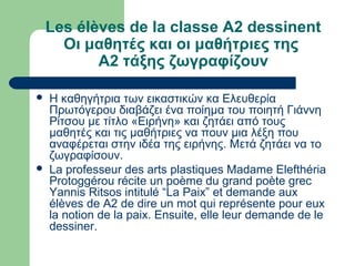 Les élèves de la classe A2 dessinent
Οι μαθητές και οι μαθήτριες της
Α2 τάξης ζωγραφίζουν
 Η καθηγήτρια των εικαστικών κα Ελευθερία
Πρωτόγερου διαβάζει ένα ποίημα του ποιητή Γιάννη
Ρίτσου με τίτλο «Ειρήνη» και ζητάει από τους
μαθητές και τις μαθήτριες να πουν μια λέξη που
αναφέρεται στην ιδέα της ειρήνης. Μετά ζητάει να το
ζωγραφίσουν.
 La professeur des arts plastiques Madame Elefthéria
Protoggérou récite un poème du grand poète grec
Yannis Ritsos intitulé “La Paix” et demande aux
élèves de A2 de dire un mot qui représente pour eux
la notion de la paix. Ensuite, elle leur demande de le
dessiner.
 