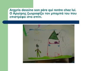 Argyris dessine son père qui rentre chez lui.
Ο Αργύρης ζωγραφίζει τον μπαμπά του που
επιστρέφει στο σπίτι.
 