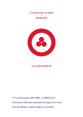 LA PAIX EST ACTION 
— 
EXTRAITS 
Yves CHAUMETTE 
© Yves Chaumette, 2001 ISBN : 2-9508032-0-2 
Vous pouvez librement reproduire des pages de ce livre, 
mais par éthique, veuillez indiquer vos sources. 
 