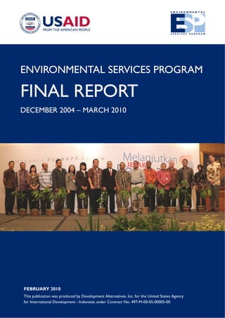 ENVIRONMENTAL SERVICES PROGRAM
FINAL REPORT
DECEMBER 2004 – MARCH 2010
FEBRUARY 2010
This publication was produced by Development Alternatives, Inc. for the United States Agency
for International Development - Indonesia under Contract No. 497-M-00-05-00005-00
 