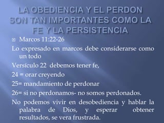   Marcos 11:22-26
Lo expresado en marcos debe considerarse como
   un todo
Versículo 22 debemos tener fe,
24 = orar creyendo
25= mandamiento de perdonar
26= si no perdonamos- no somos perdonados.
No podemos vivir en desobediencia y hablar la
   palabra de Dios, y esperar          obtener
   resultados, se vera frustrada.
 